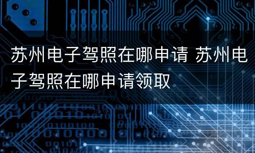 苏州电子驾照在哪申请 苏州电子驾照在哪申请领取