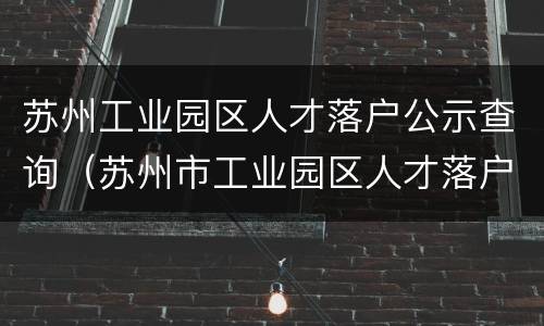 苏州工业园区人才落户公示查询（苏州市工业园区人才落户公示）