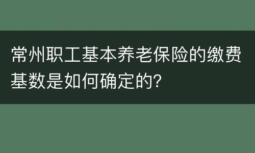 常州职工基本养老保险的缴费基数是如何确定的？