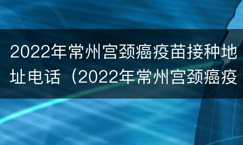 2022年常州宫颈癌疫苗接种地址电话（2022年常州宫颈癌疫苗接种地址电话查询）