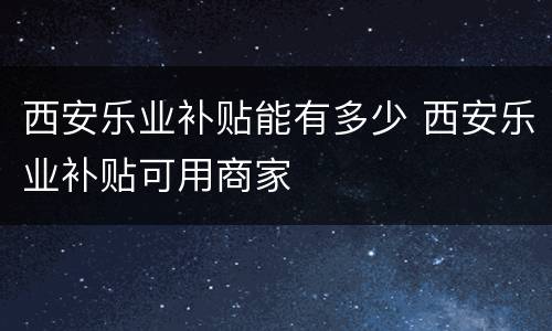 西安乐业补贴能有多少 西安乐业补贴可用商家