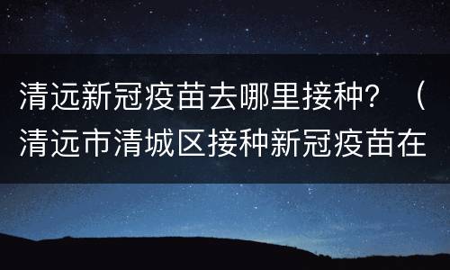 清远新冠疫苗去哪里接种？（清远市清城区接种新冠疫苗在哪里）