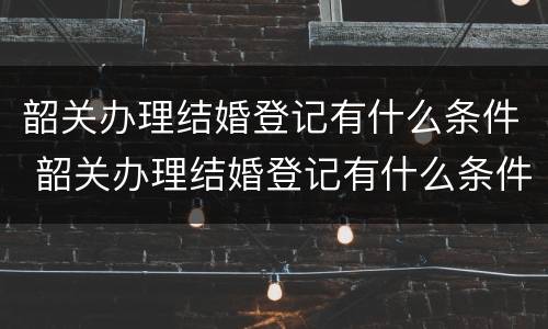 韶关办理结婚登记有什么条件 韶关办理结婚登记有什么条件要求