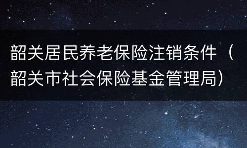 韶关居民养老保险注销条件（韶关市社会保险基金管理局）