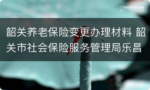 韶关养老保险变更办理材料 韶关市社会保险服务管理局乐昌分局
