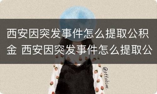 西安因突发事件怎么提取公积金 西安因突发事件怎么提取公积金贷款
