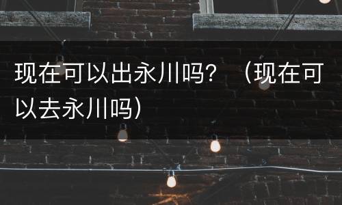 现在可以出永川吗？（现在可以去永川吗）