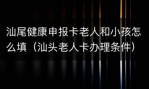 汕尾健康申报卡老人和小孩怎么填（汕头老人卡办理条件）