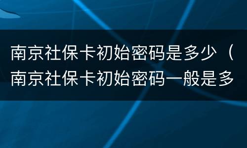 南京社保卡初始密码是多少（南京社保卡初始密码一般是多少）
