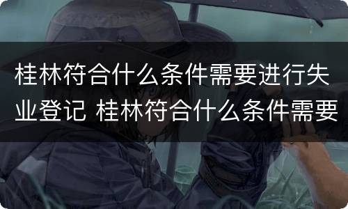 桂林符合什么条件需要进行失业登记 桂林符合什么条件需要进行失业登记呢