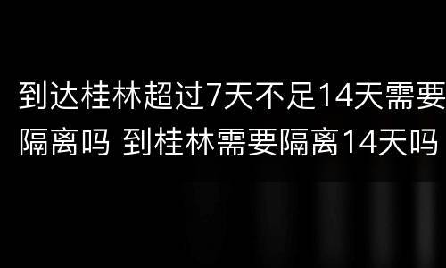 到达桂林超过7天不足14天需要隔离吗 到桂林需要隔离14天吗?