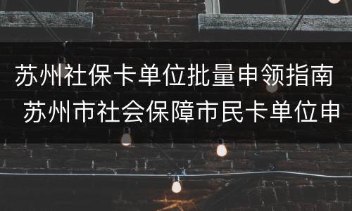 苏州社保卡单位批量申领指南 苏州市社会保障市民卡单位申领表