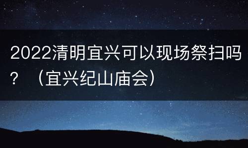 2022清明宜兴可以现场祭扫吗？（宜兴纪山庙会）