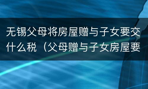 无锡父母将房屋赠与子女要交什么税（父母赠与子女房屋要交税吗）