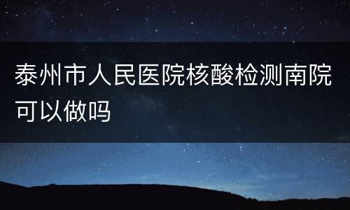 泰州市人民医院核酸检测南院可以做吗