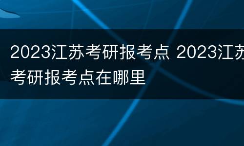 2023江苏考研报考点 2023江苏考研报考点在哪里