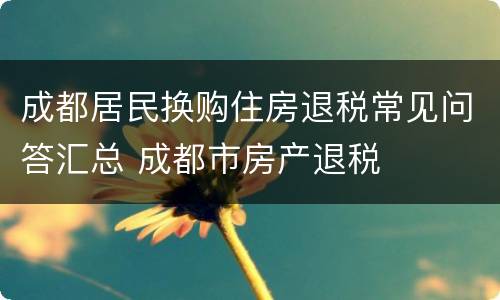 成都居民换购住房退税常见问答汇总 成都市房产退税