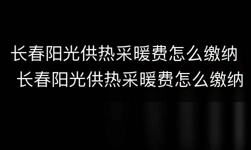 长春阳光供热采暖费怎么缴纳 长春阳光供热采暖费怎么缴纳费用
