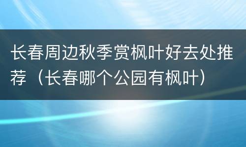 长春周边秋季赏枫叶好去处推荐（长春哪个公园有枫叶）