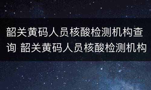 韶关黄码人员核酸检测机构查询 韶关黄码人员核酸检测机构查询结果