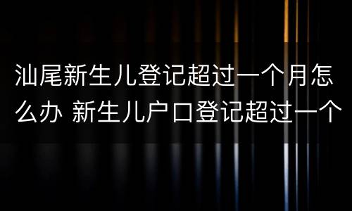汕尾新生儿登记超过一个月怎么办 新生儿户口登记超过一个月