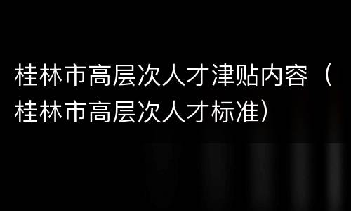桂林市高层次人才津贴内容（桂林市高层次人才标准）