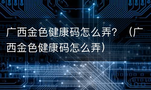 广西金色健康码怎么弄？（广西金色健康码怎么弄）