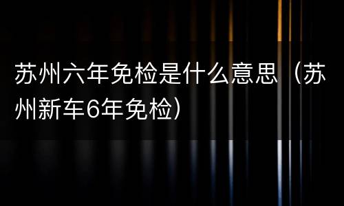 苏州六年免检是什么意思（苏州新车6年免检）