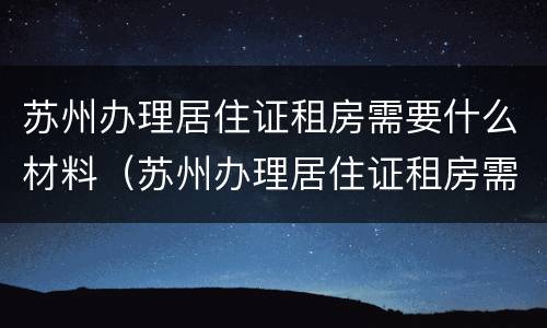 苏州办理居住证租房需要什么材料（苏州办理居住证租房需要什么材料和证件）