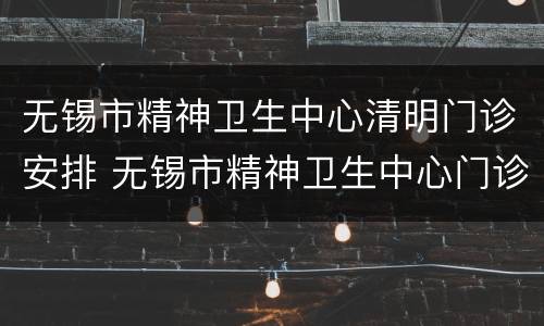 无锡市精神卫生中心清明门诊安排 无锡市精神卫生中心门诊时间