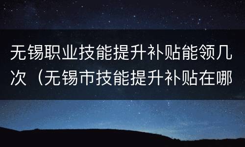 无锡职业技能提升补贴能领几次（无锡市技能提升补贴在哪里领）