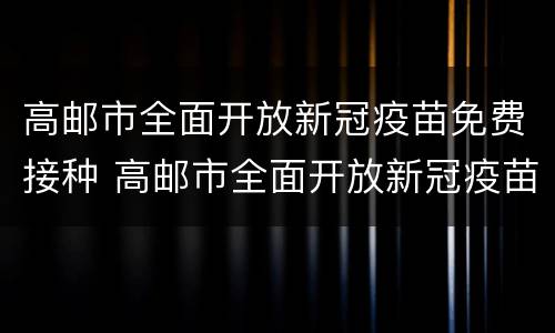 高邮市全面开放新冠疫苗免费接种 高邮市全面开放新冠疫苗免费接种时间