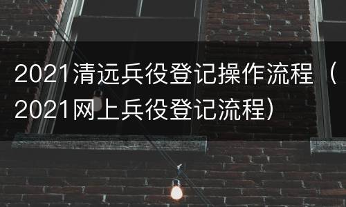 2021清远兵役登记操作流程（2021网上兵役登记流程）
