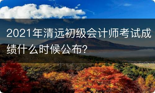 2021年清远初级会计师考试成绩什么时候公布？
