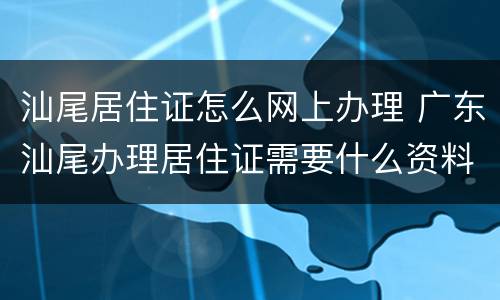 汕尾居住证怎么网上办理 广东汕尾办理居住证需要什么资料