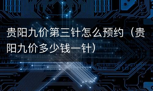 贵阳九价第三针怎么预约（贵阳九价多少钱一针）