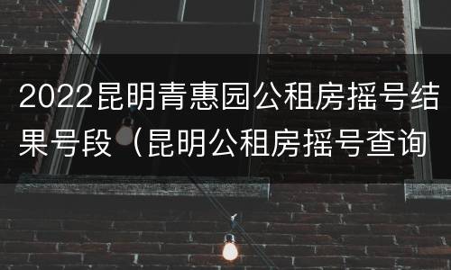 2022昆明青惠园公租房摇号结果号段（昆明公租房摇号查询2021）