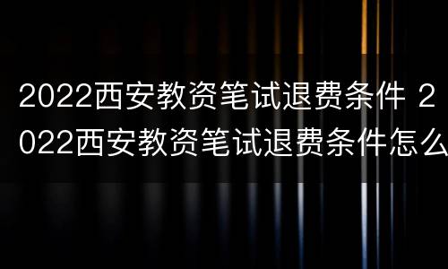 2022西安教资笔试退费条件 2022西安教资笔试退费条件怎么样