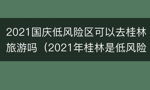 2021国庆低风险区可以去桂林旅游吗（2021年桂林是低风险区吗）