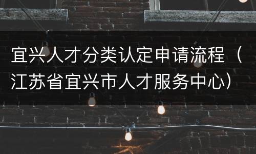 宜兴人才分类认定申请流程（江苏省宜兴市人才服务中心）