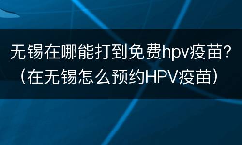 无锡在哪能打到免费hpv疫苗？（在无锡怎么预约HPV疫苗）