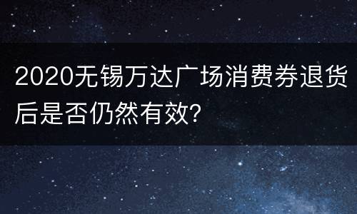 2020无锡万达广场消费券退货后是否仍然有效？