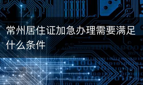 常州居住证加急办理需要满足什么条件