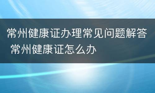 常州健康证办理常见问题解答 常州健康证怎么办