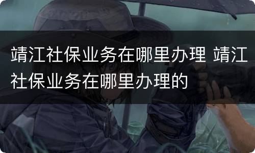 靖江社保业务在哪里办理 靖江社保业务在哪里办理的