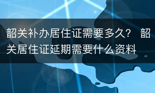 韶关补办居住证需要多久？ 韶关居住证延期需要什么资料