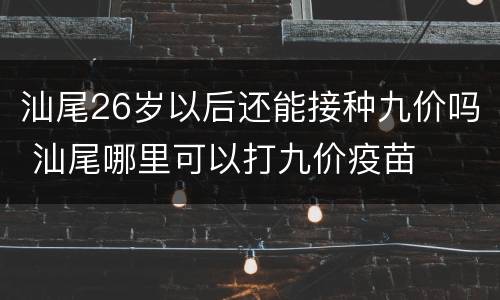 汕尾26岁以后还能接种九价吗 汕尾哪里可以打九价疫苗