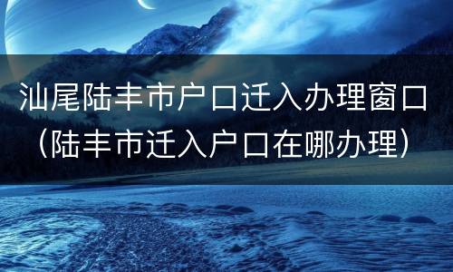 汕尾陆丰市户口迁入办理窗口（陆丰市迁入户口在哪办理）