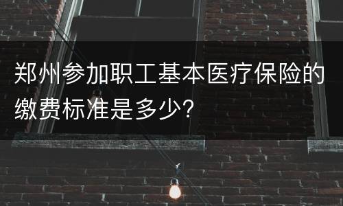 郑州参加职工基本医疗保险的缴费标准是多少?