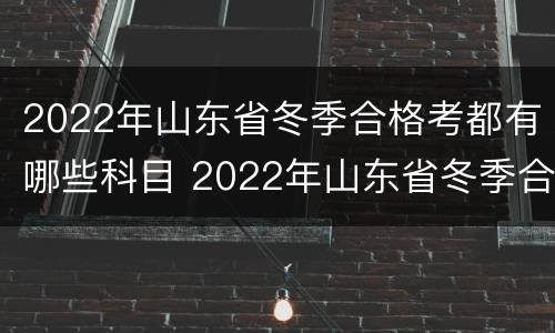 2022年山东省冬季合格考都有哪些科目 2022年山东省冬季合格考都有哪些科目呢
